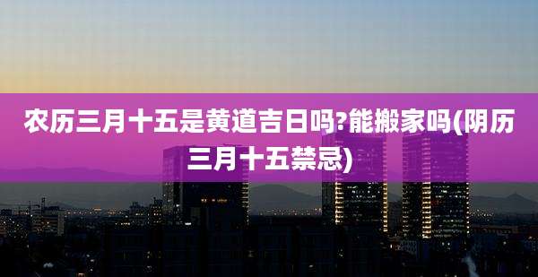 农历三月十五是黄道吉日吗?能搬家吗(阴历三月十五禁忌)