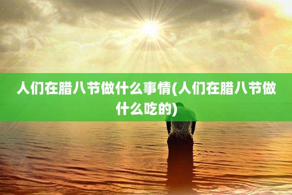 人们在腊八节做什么事情(人们在腊八节做什么吃的)