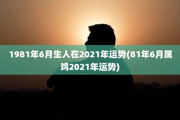1981年6月生人在2021年运势(81年6月属鸡2021年运势)