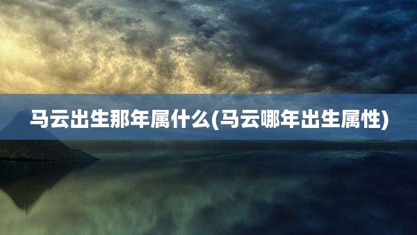 马云出生那年属什么(马云哪年出生属性)