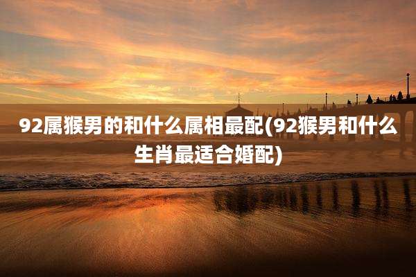92属猴男的和什么属相最配(92猴男和什么生肖最适合婚配)