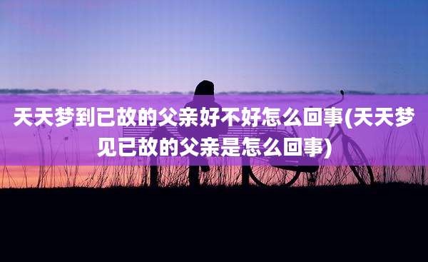 天天梦到已故的父亲好不好怎么回事(天天梦见已故的父亲是怎么回事)