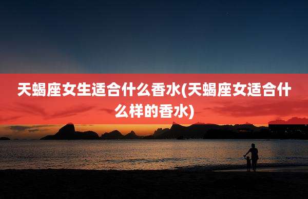 天蝎座女生适合什么香水(天蝎座女适合什么样的香水)
