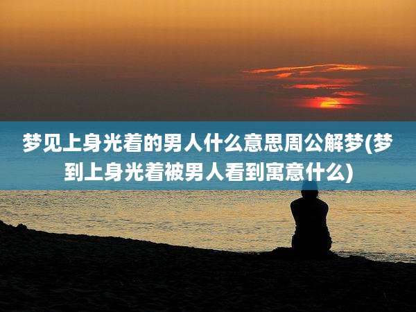 梦见上身光着的男人什么意思周公解梦(梦到上身光着被男人看到寓意什么)