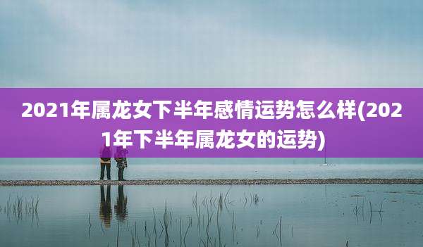 2021年属龙女下半年感情运势怎么样(2021年下半年属龙女的运势)