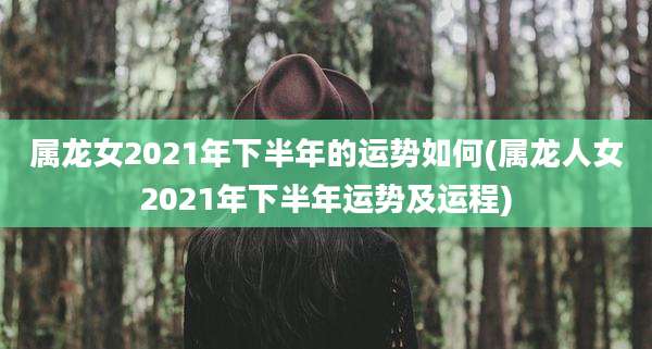 属龙女2021年下半年的运势如何(属龙人女2021年下半年运势及运程)