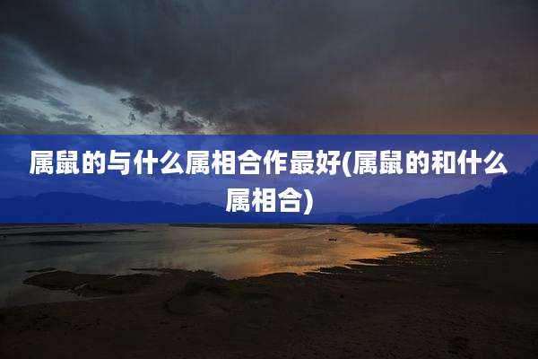 属鼠的与什么属相合作最好(属鼠的和什么属相合)