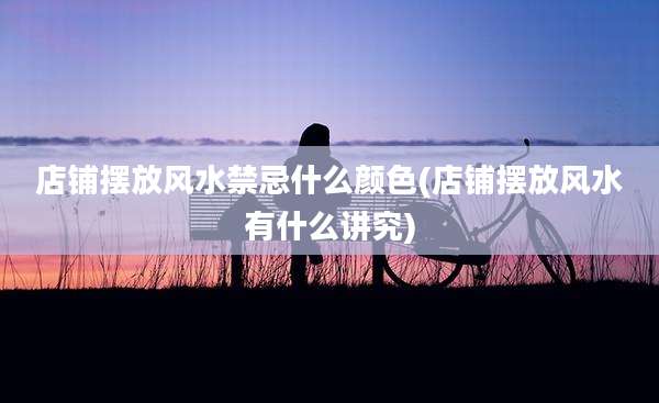 店铺摆放风水禁忌什么颜色(店铺摆放风水有什么讲究)