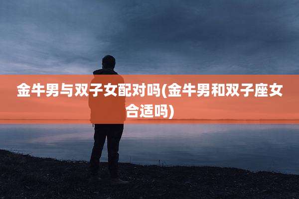金牛男与双子女配对吗(金牛男和双子座女合适吗)