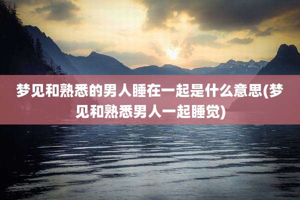 梦见和熟悉的男人睡在一起是什么意思(梦见和熟悉男人一起睡觉)