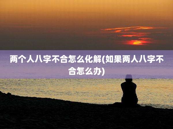 两个人八字不合怎么化解(如果两人八字不合怎么办)