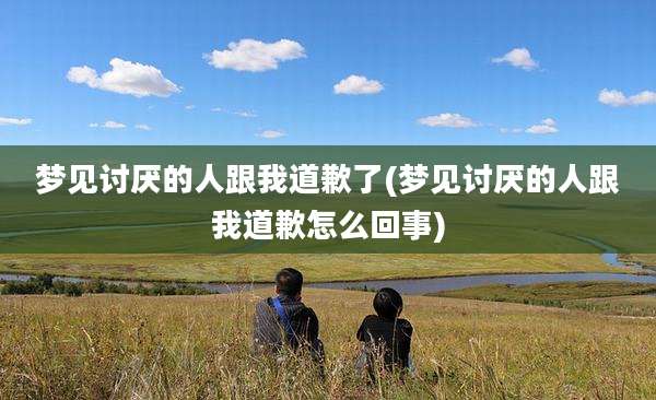 梦见讨厌的人跟我道歉了(梦见讨厌的人跟我道歉怎么回事)