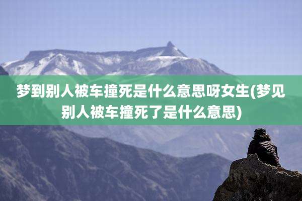 梦到别人被车撞死是什么意思呀女生(梦见别人被车撞死了是什么意思)