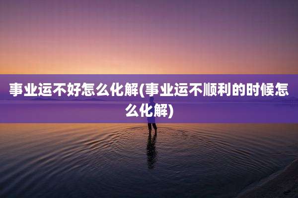 事业运不好怎么化解(事业运不顺利的时候怎么化解)