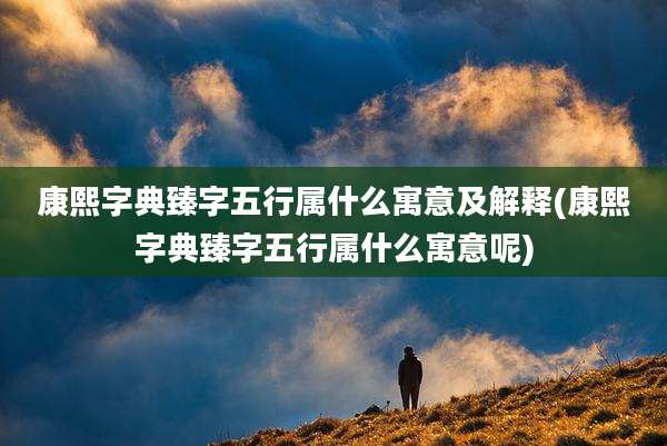 康熙字典臻字五行属什么寓意及解释(康熙字典臻字五行属什么寓意呢)