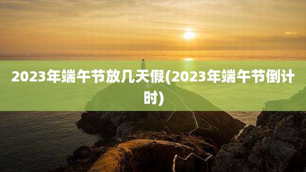 2023年端午节放几天假(2023年端午节倒计时)