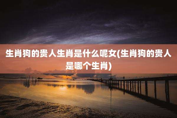 生肖狗的贵人生肖是什么呢女(生肖狗的贵人是哪个生肖)