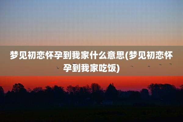 梦见初恋怀孕到我家什么意思(梦见初恋怀孕到我家吃饭)