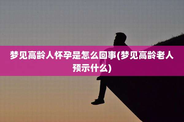 梦见高龄人怀孕是怎么回事(梦见高龄老人预示什么)