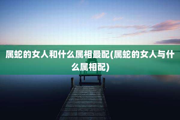 属蛇的女人和什么属相最配(属蛇的女人与什么属相配)