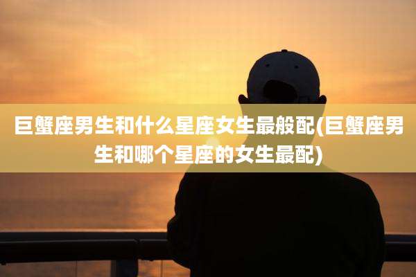 巨蟹座男生和什么星座女生最般配(巨蟹座男生和哪个星座的女生最配)