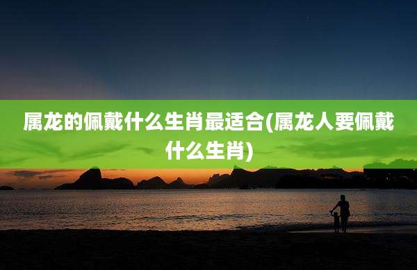 属龙的佩戴什么生肖最适合(属龙人要佩戴什么生肖)