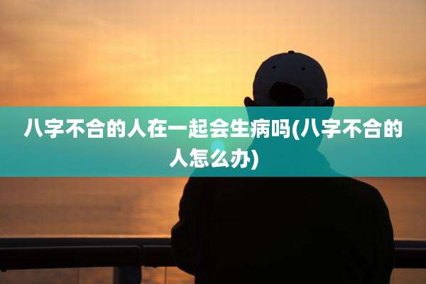 八字不合的人在一起会生病吗(八字不合的人怎么办)