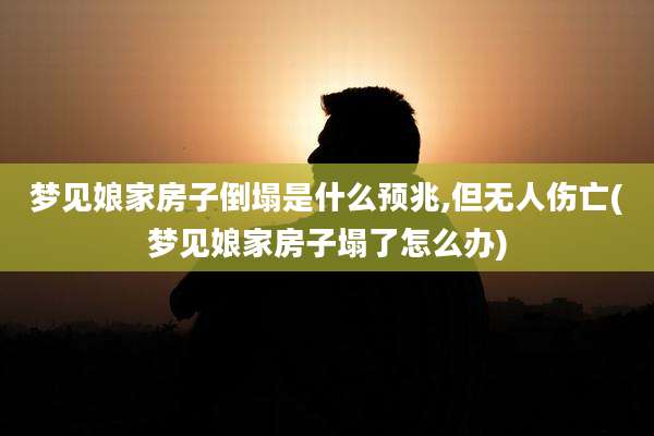 梦见娘家房子倒塌是什么预兆,但无人伤亡(梦见娘家房子塌了怎么办)