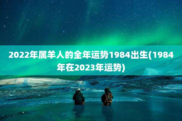 2022年属羊人的全年运势1984出生(1984年在2023年运势)