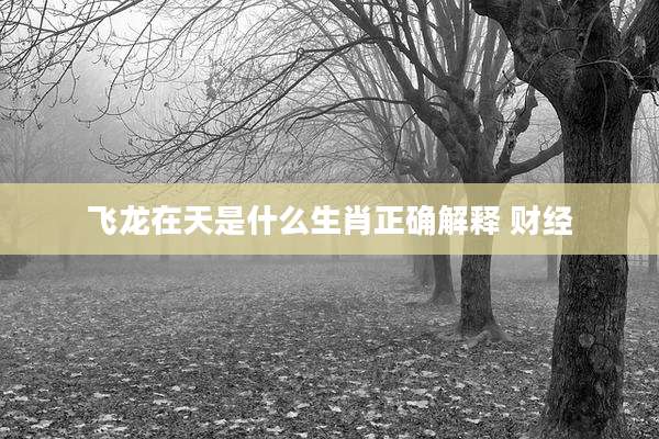 飞龙在天是什么生肖正确解释 财经