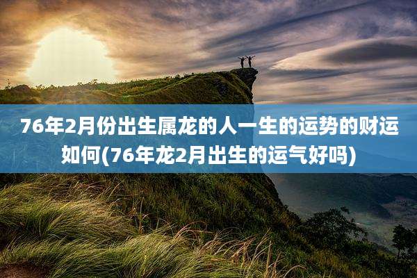76年2月份出生属龙的人一生的运势的财运如何(76年龙2月出生的运气好吗)