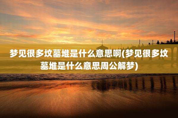 梦见很多坟墓堆是什么意思啊(梦见很多坟墓堆是什么意思周公解梦)