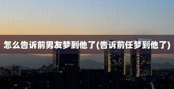 怎么告诉前男友梦到他了(告诉前任梦到他了)