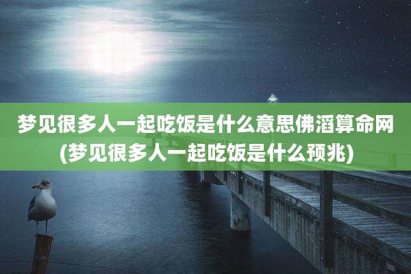 梦见很多人一起吃饭是什么意思佛滔算命网(梦见很多人一起吃饭是什么预兆)