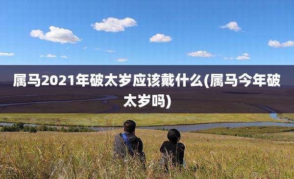 属马2021年破太岁应该戴什么(属马今年破太岁吗)