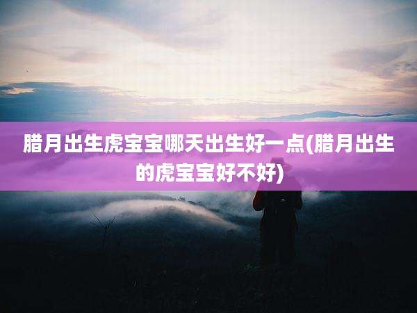 腊月出生虎宝宝哪天出生好一点(腊月出生的虎宝宝好不好)