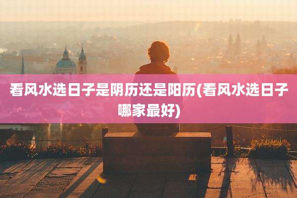 看风水选日子是阴历还是阳历(看风水选日子哪家最好)