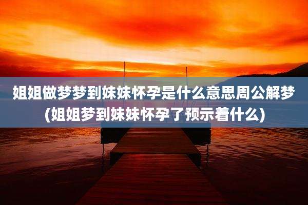 姐姐做梦梦到妹妹怀孕是什么意思周公解梦(姐姐梦到妹妹怀孕了预示着什么)