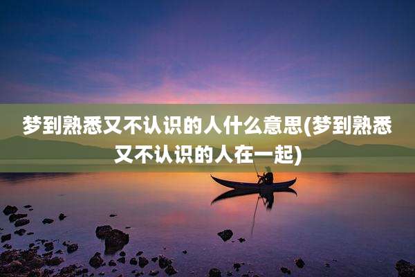 梦到熟悉又不认识的人什么意思(梦到熟悉又不认识的人在一起)