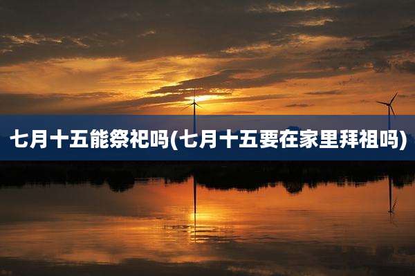 七月十五能祭祀吗(七月十五要在家里拜祖吗)