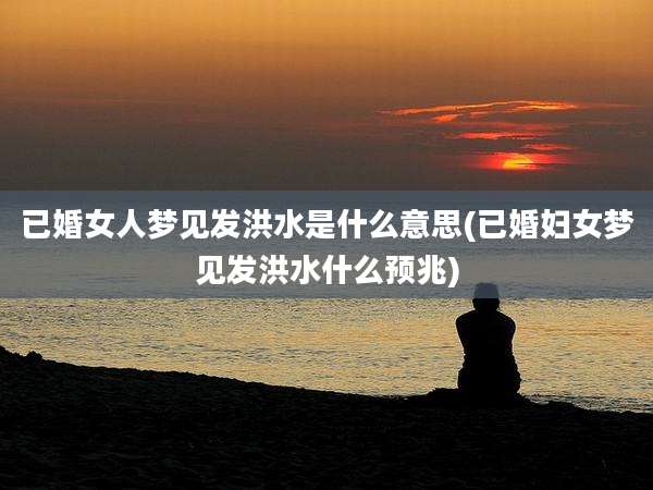 已婚女人梦见发洪水是什么意思(已婚妇女梦见发洪水什么预兆)