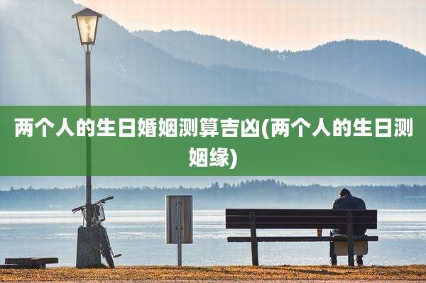 两个人的生日婚姻测算吉凶(两个人的生日测姻缘)
