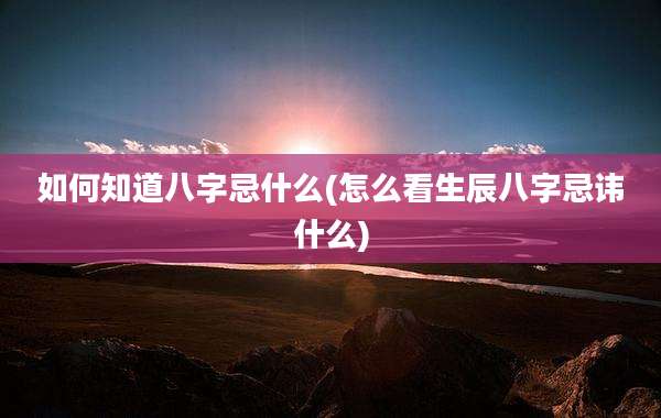 如何知道八字忌什么(怎么看生辰八字忌讳什么)