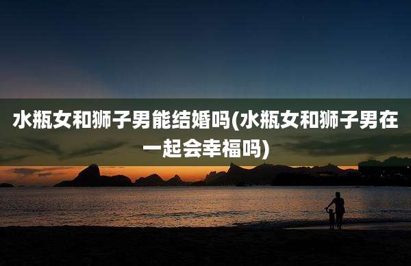 水瓶女和狮子男能结婚吗(水瓶女和狮子男在一起会幸福吗)