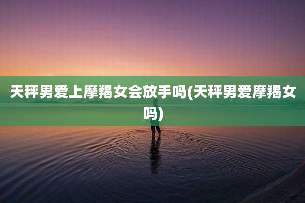 天秤男爱上摩羯女会放手吗(天秤男爱摩羯女吗)