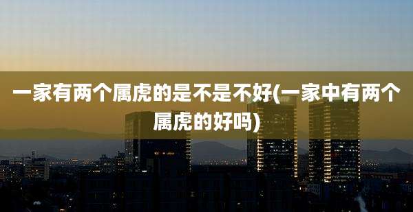 一家有两个属虎的是不是不好(一家中有两个属虎的好吗)