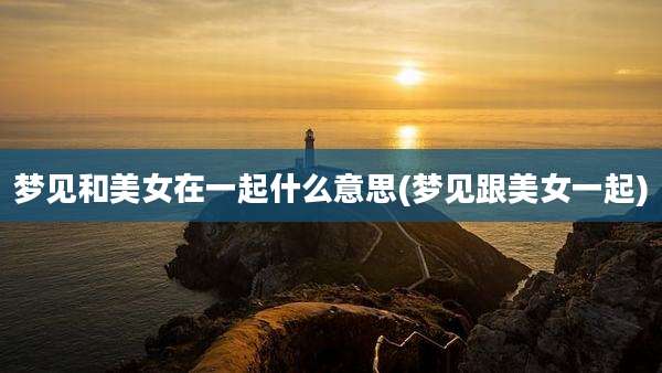 梦见和美女在一起什么意思(梦见跟美女一起)
