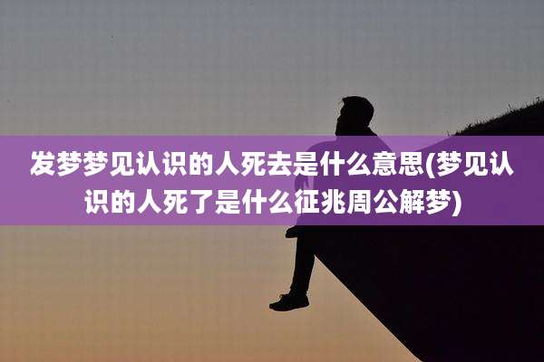 发梦梦见认识的人死去是什么意思(梦见认识的人死了是什么征兆周公解梦)