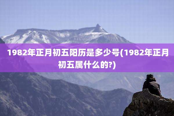 1982年正月初五阳历是多少号(1982年正月初五属什么的?)