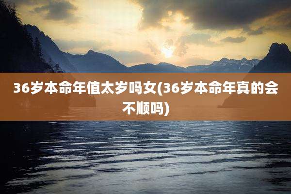 36岁本命年值太岁吗女(36岁本命年真的会不顺吗)